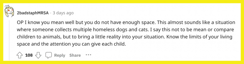 Redditor u/2badstaphMRSA comentou,"OP I know you mean well but you do not have enough space. This almost sounds like a situation where someone collects multiple homeless dogs and cats. I say this not to be mean or compare children to animals, but to bring a little reality into your situation. Know the limits of your living space and the attention you can give each child."