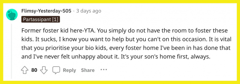 Redditor u/Flimsy-Yesterday-505 comentou: 'Ex-filho adotivo aqui-YTA. Você simplesmente não tem espaço para criar essas crianças. É uma merda, eu sei que você quer ajudar, mas você pode't on this occasion. It is vital that you prioritise your bio kids, every foster home I've been in has done that and I've never felt unhappy about it. It's your son's home first, always."
