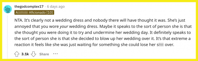 Redditor u/thegodcomplex17 pakomentavo,"NTA. It’s clearly not a wedding dress and nobody there will have thought it was. She’s just annoyed that you wore your wedding dress. Maybe it speaks to the sort of person she is that she thought you were doing it to try and undermine her wedding day. It definitely speaks to the sort of person she is that she decided to blow up her wedding over it. It’s that extreme a reaction it feels like she was just waiting for something she could lose her s--- over."